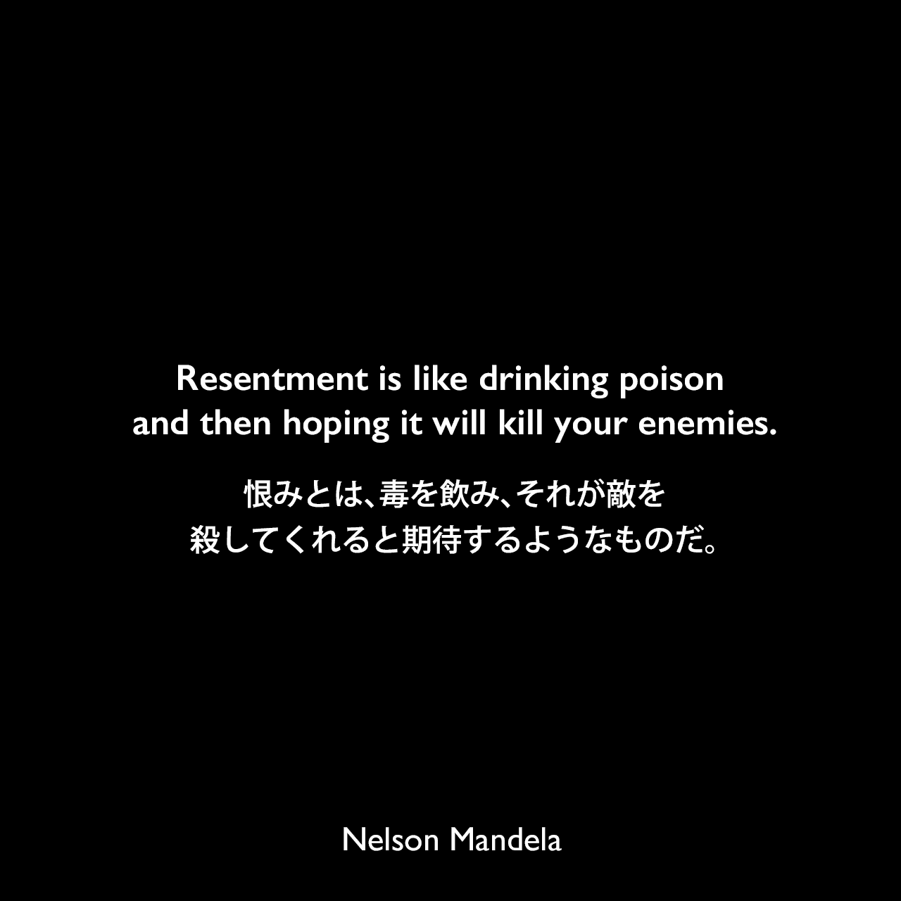 Resentment is like drinking poison and then hoping it will kill your enemies.恨みとは、毒を飲み、それが敵を殺してくれると期待するようなものだ。Nelson Mandela