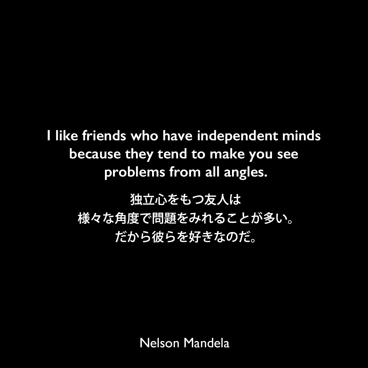 I like friends who have independent minds because they tend to make you see problems from all angles.独立心をもつ友人は、様々な角度で問題をみれることが多い。だから彼らを好きなのだ。- ネルソン・マンデラによる本「Nelson Mandela by Himself: The Authorised Book of Quotations」よりNelson Mandela