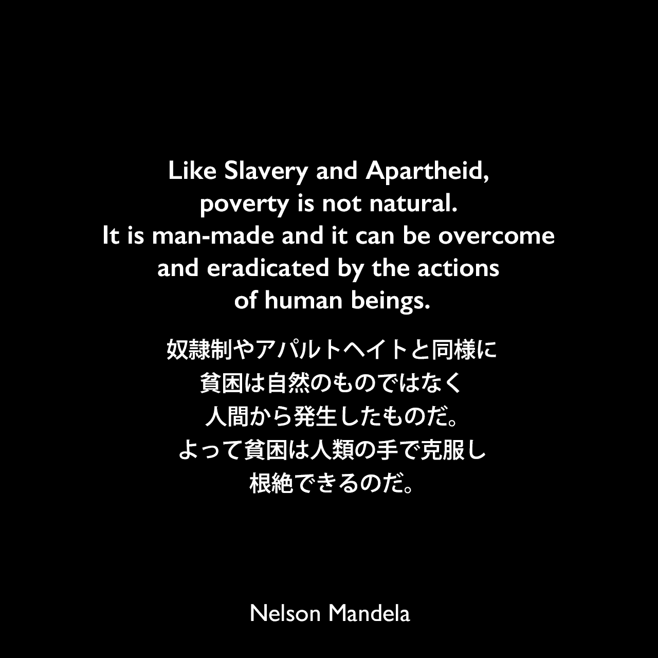 Like Slavery and Apartheid, poverty is not natural. It is man-made and it can be overcome and eradicated by the actions of human beings.奴隷制やアパルトヘイトと同様に、貧困は自然のものではなく、人間から発生したものだ。よって貧困は人類の手で克服し、根絶できるのだ。Nelson Mandela