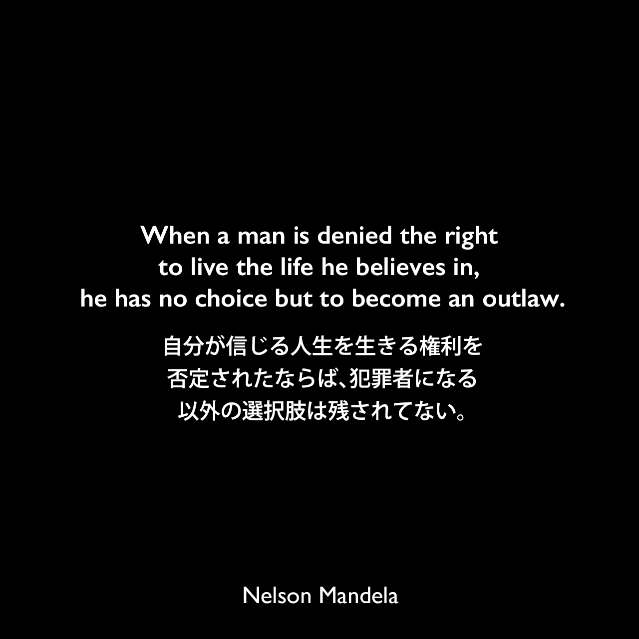 When a man is denied the right to live the life he believes in, he has no choice but to become an outlaw.自分が信じる人生を生きる権利を否定されたならば、犯罪者になる以外の選択肢は残されてない。- ネルソン・マンデラによる本「自由への長い道 ネルソン・マンデラ自伝」よりNelson Mandela