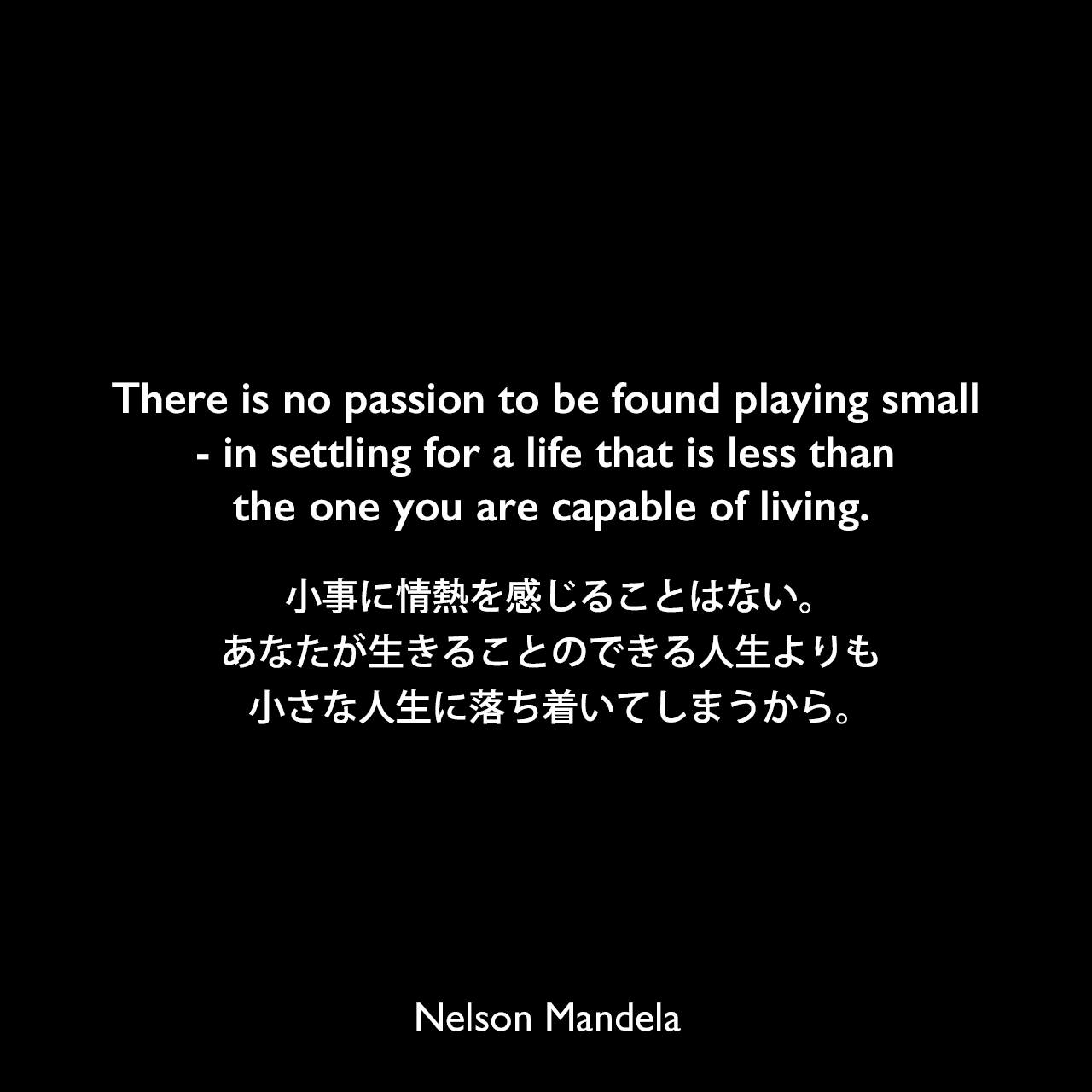 There is no passion to be found playing small - in settling for a life that is less than the one you are capable of living.小事に情熱を感じることはない。あなたが生きることのできる人生よりも小さな人生に落ち着いてしまうから。Nelson Mandela