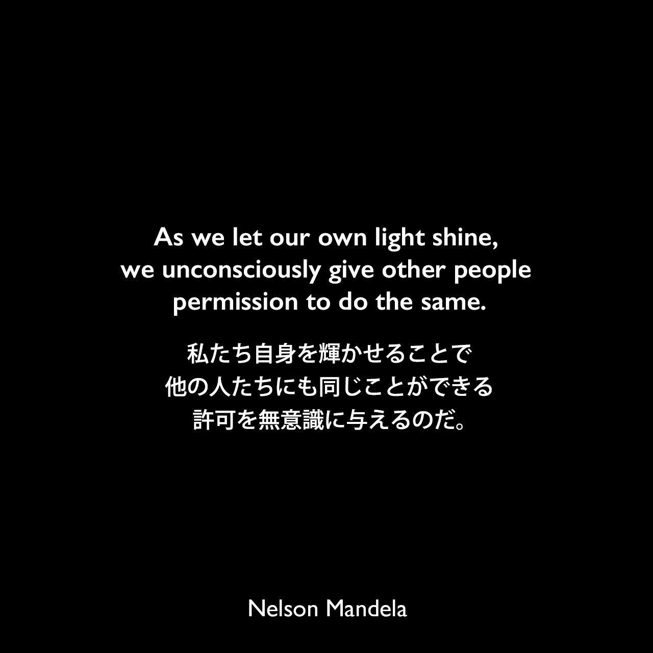 As we let our own light shine, we unconsciously give other people permission to do the same.私たち自身を輝かせることで、他の人たちにも同じことができる許可を無意識に与えるのだ。Nelson Mandela