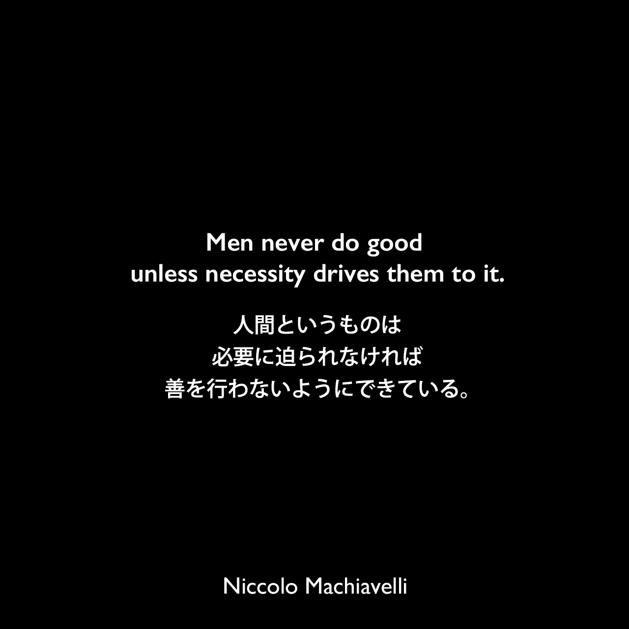 Men never do good unless necessity drives them to it.人間というものは、必要に迫られなければ善を行わないようにできている。Niccolo Machiavelli
