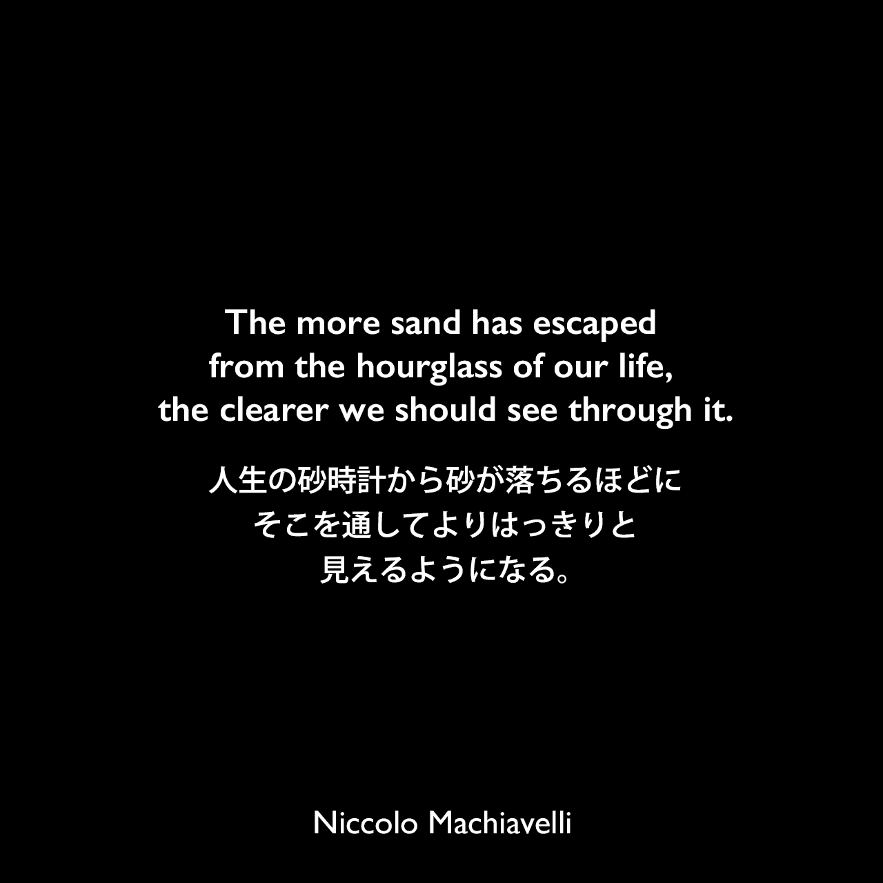 The more sand has escaped from the hourglass of our life, the clearer we should see through it.人生の砂時計から砂が落ちるほどに、そこを通してよりはっきりと見えるようになる。Niccolo Machiavelli