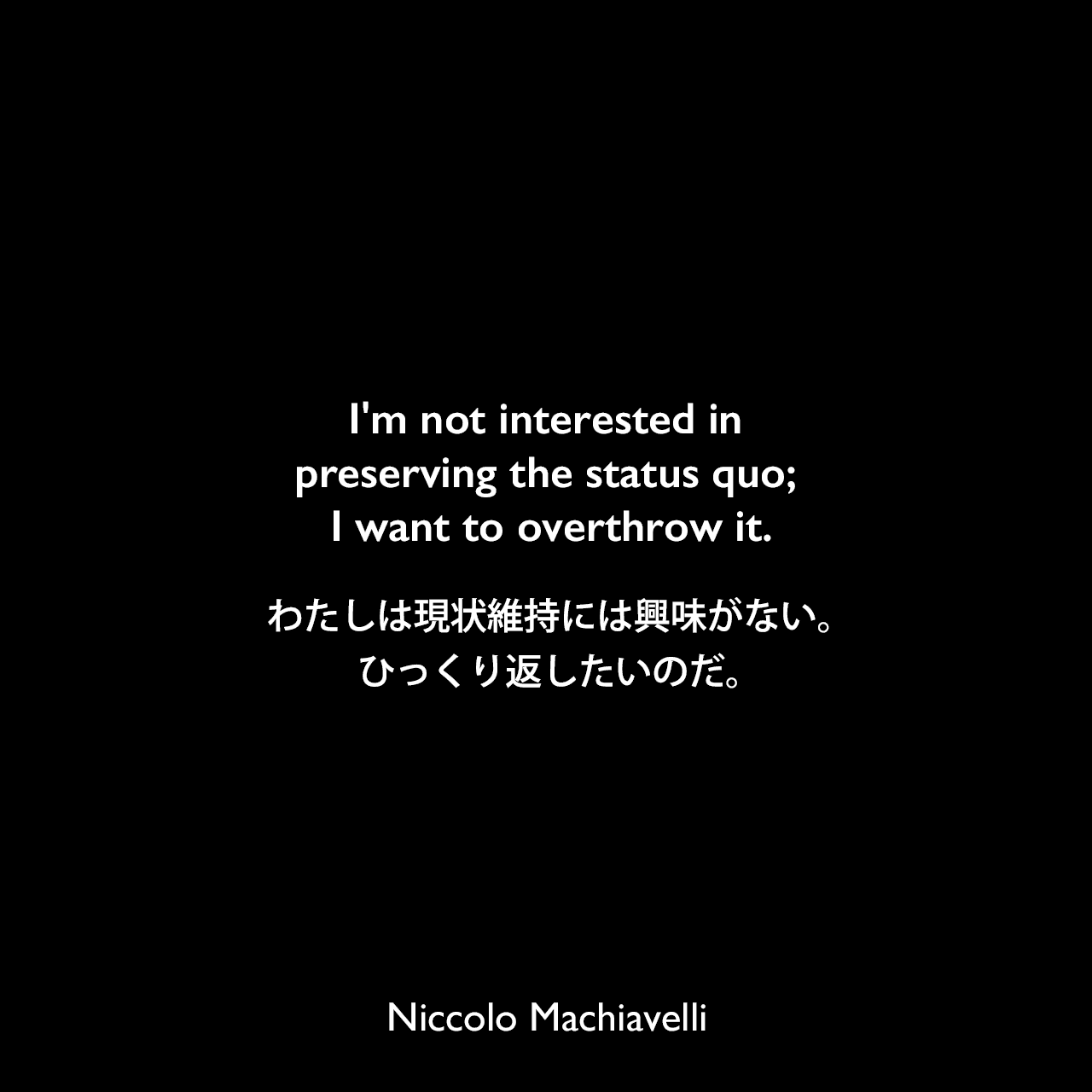 I'm not interested in preserving the status quo; I want to overthrow it.わたしは現状維持には興味がない。ひっくり返したいのだ。Niccolo Machiavelli