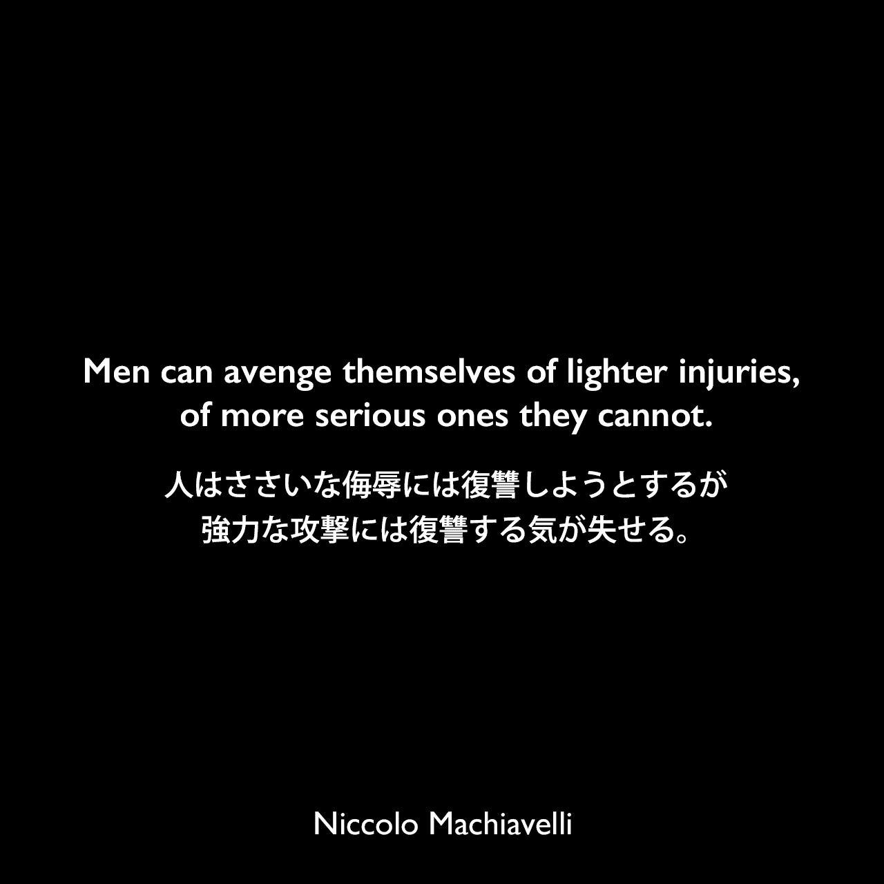 Men can avenge themselves of lighter injuries, of more serious ones they cannot.人はささいな侮辱には復讐しようとするが、強力な攻撃には復讐する気が失せる。Niccolo Machiavelli