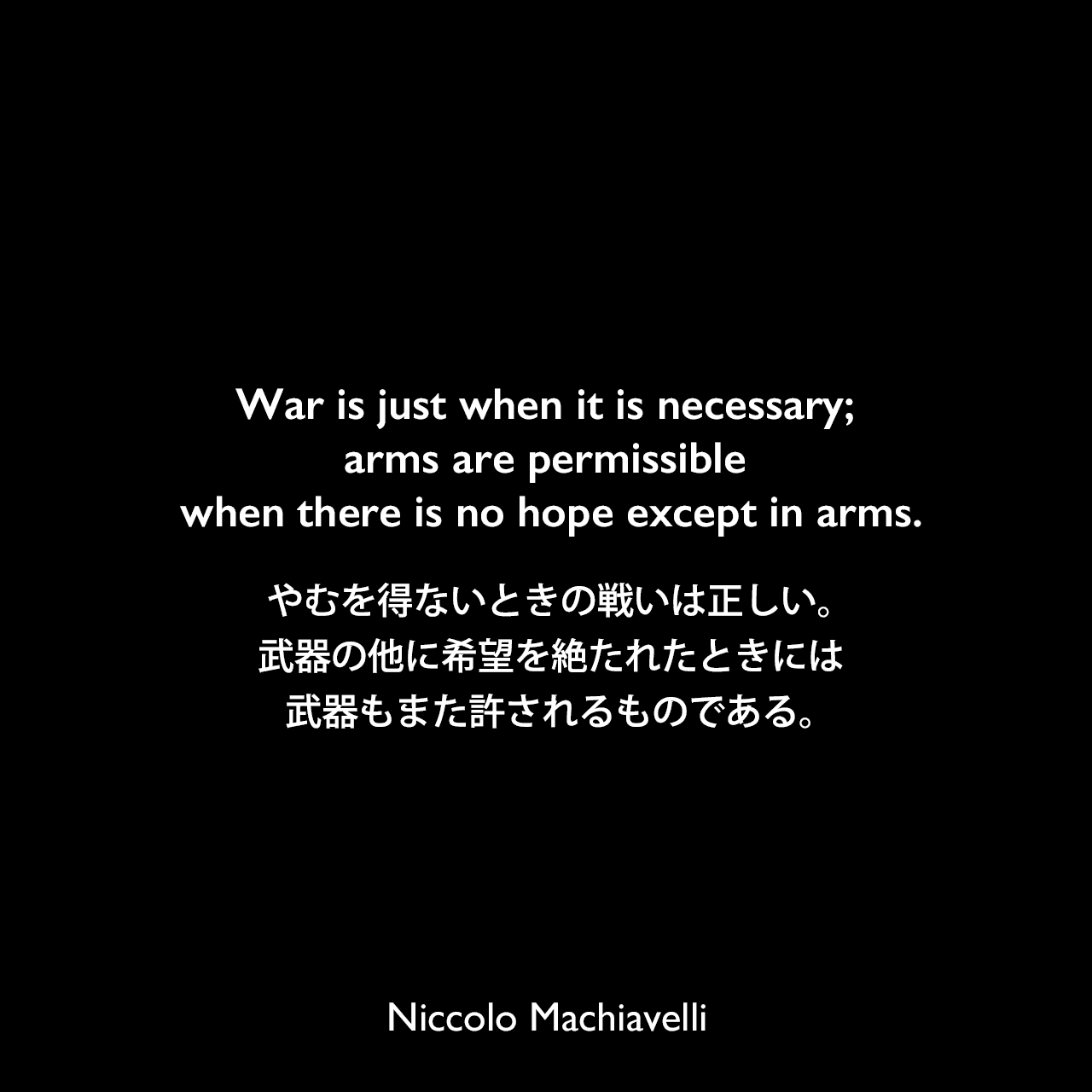 War is just when it is necessary; arms are permissible when there is no hope except in arms.やむを得ないときの戦いは正しい。武器の他に希望を絶たれたときには、武器もまた許されるものである。Niccolo Machiavelli