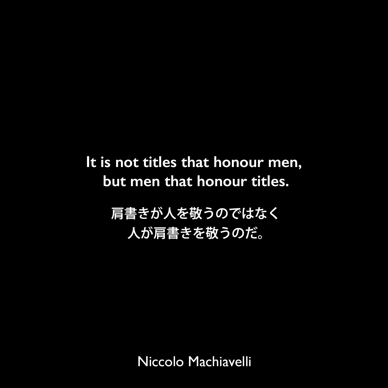 It is not titles that honour men, but men that honour titles.肩書きが人を敬うのではなく、人が肩書きを敬うのだ。Niccolo Machiavelli