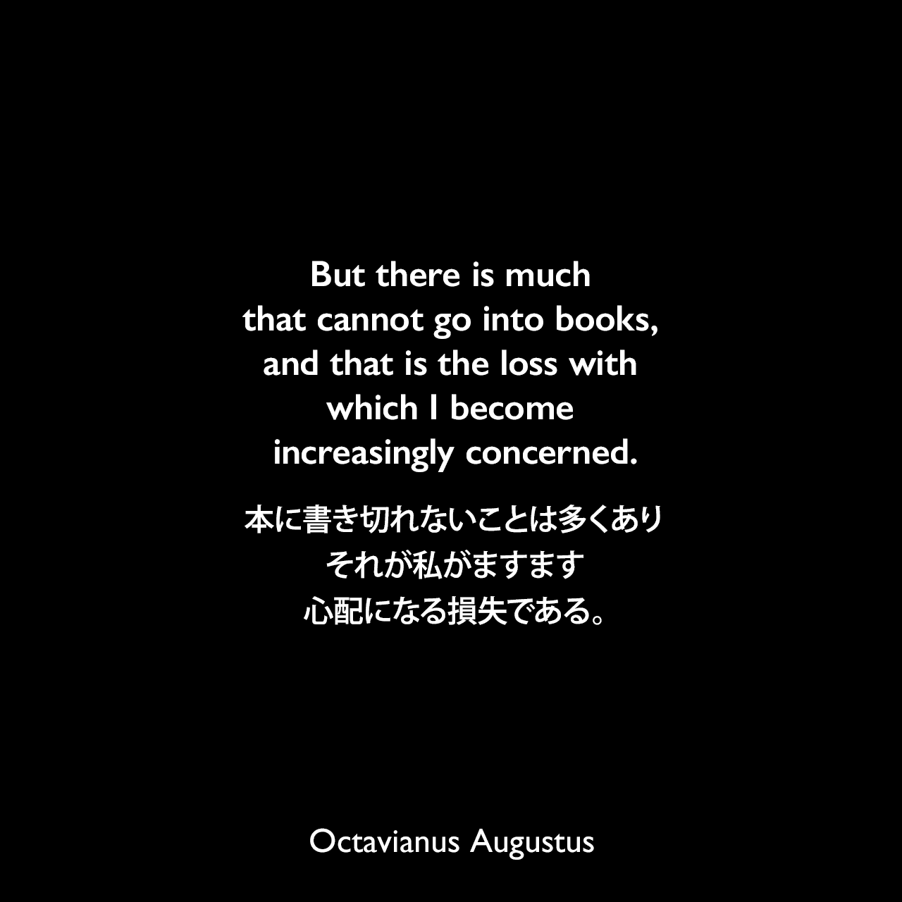 But there is much that cannot go into books, and that is the loss with which I become increasingly concerned.本に書き切れないことは多くあり、それが私がますます心配になる損失である。- ジョン・エドワード・ウィリアムズによる本「Augustus」よりOctavianus Augustus