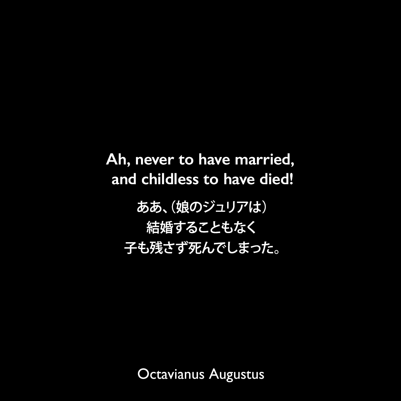 Ah, never to have married, and childless to have died!ああ、（娘のジュリアは）結婚することもなく子も残さず死んでしまった。- ホメーロスによる詩「イーリアス」より（アウグストゥスは娘のジュリアにしばしばがっかりした）Octavianus Augustus