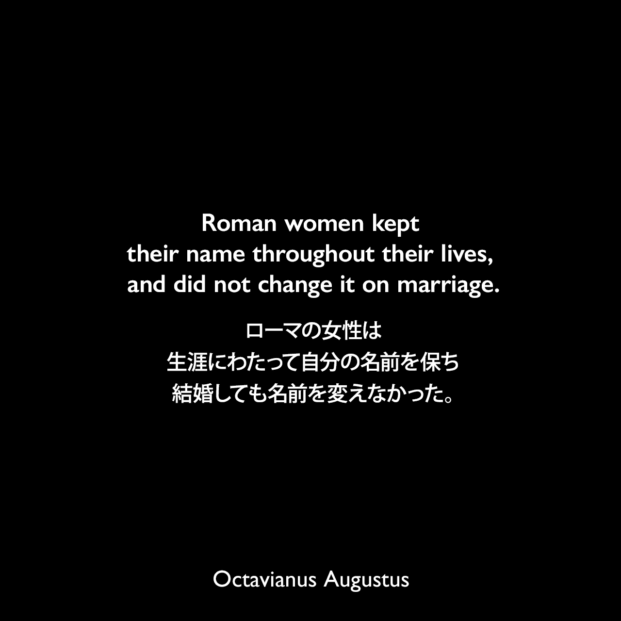 Roman women kept their name throughout their lives, and did not change it on marriage.ローマの女性は生涯にわたって自分の名前を保ち、結婚しても名前を変えなかった。- 歴史学者エイドリアン・ゴールズワーシーによる本「Augustus: First Emperor of Rome」よりOctavianus Augustus