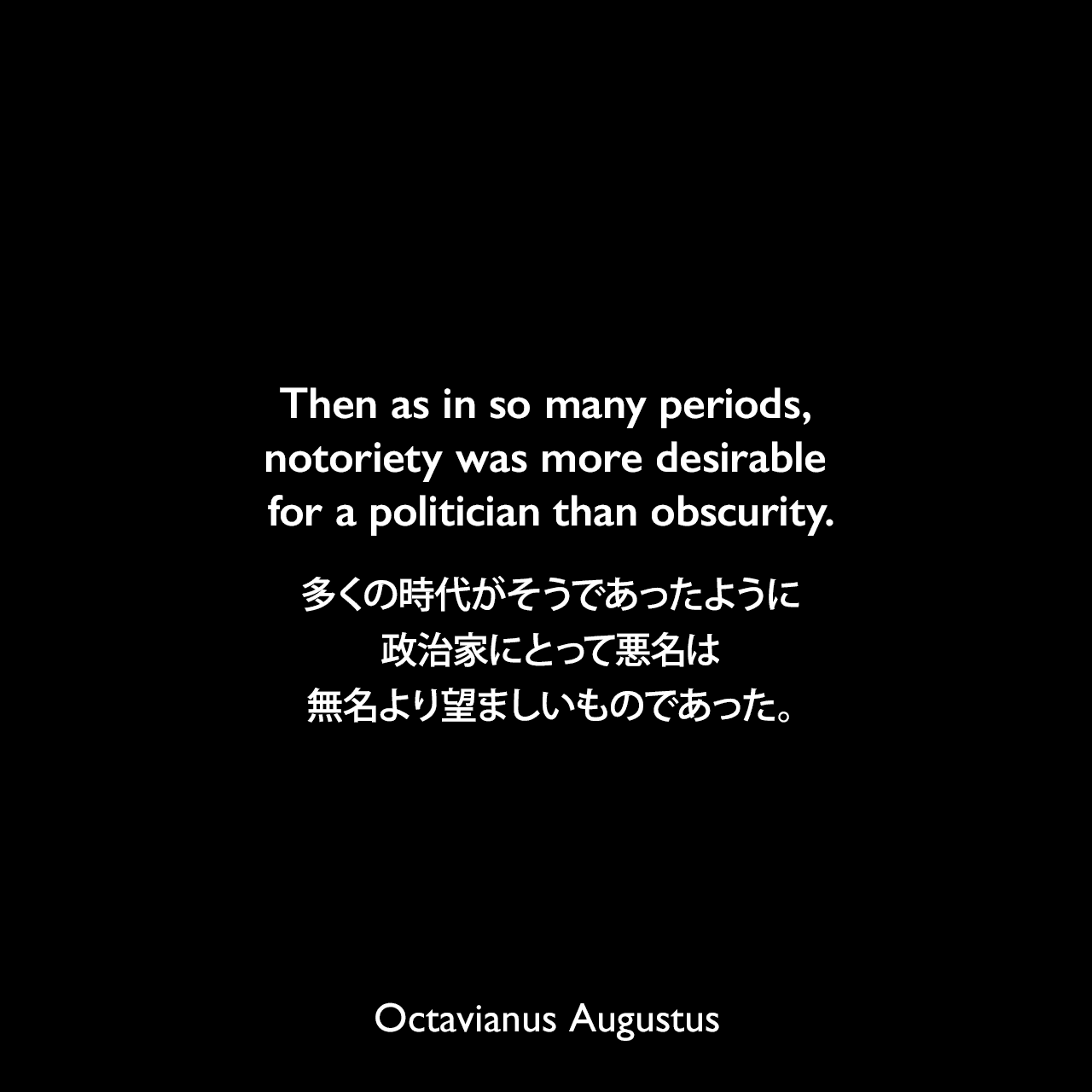 Then as in so many periods, notoriety was more desirable for a politician than obscurity.多くの時代がそうであったように、政治家にとって悪名は無名より望ましいものであった。- 歴史学者エイドリアン・ゴールズワーシーによる本「Augustus: First Emperor of Rome」よりOctavianus Augustus