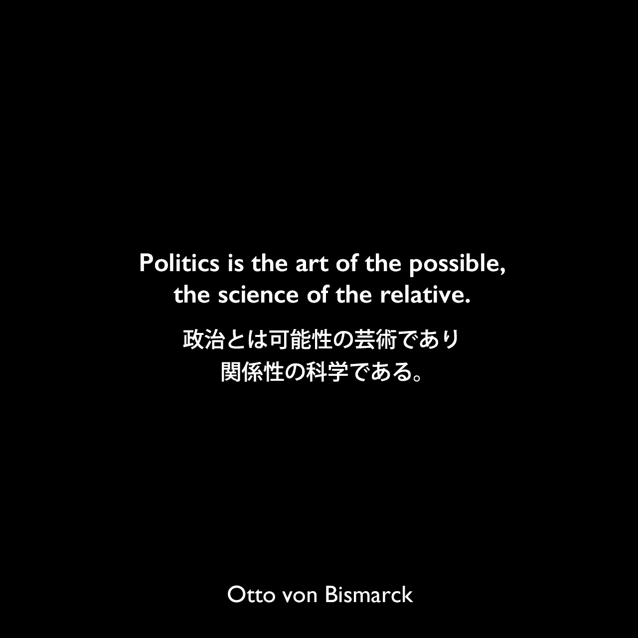Politics is the art of the possible,the science of the relative.政治とは可能性の芸術であり、関係性の科学である。Otto von Bismarck
