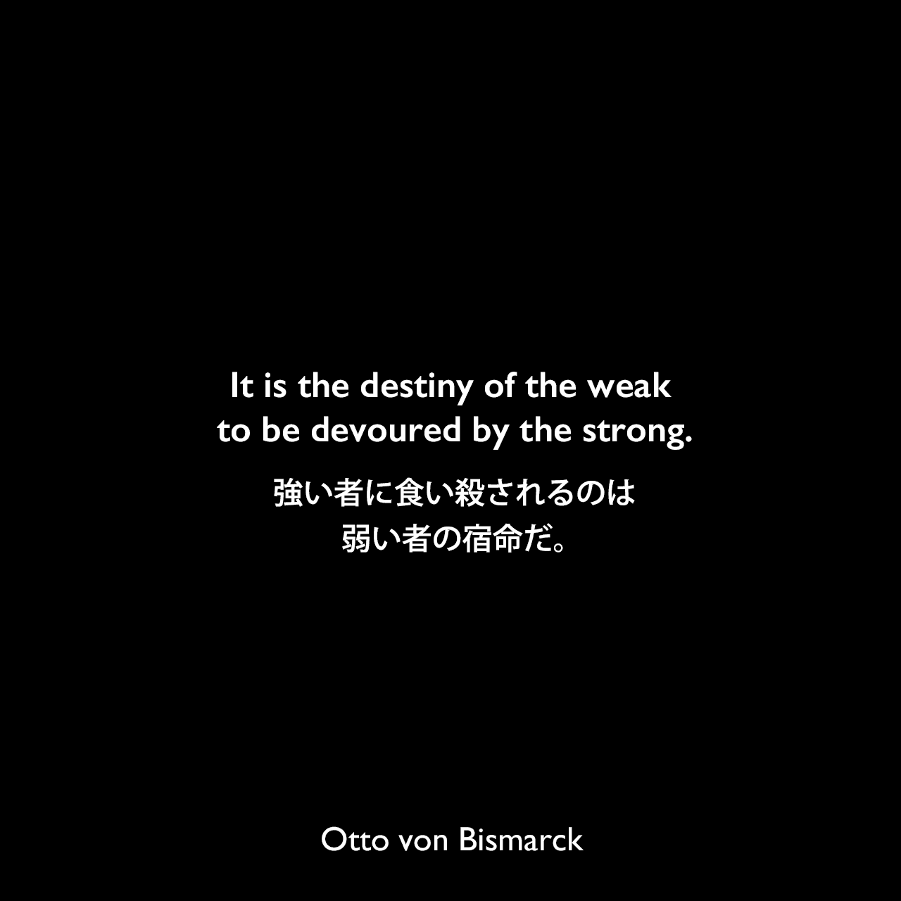It is the destiny of the weak to be devoured by the strong.強い者に食い殺されるのは弱い者の宿命だ。Otto von Bismarck