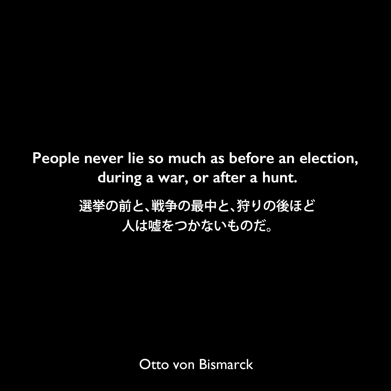 People never lie so much as before an election, during a war, or after a hunt.選挙の前と、戦争の最中と、狩りの後ほど人は嘘をつかないものだ。Otto von Bismarck