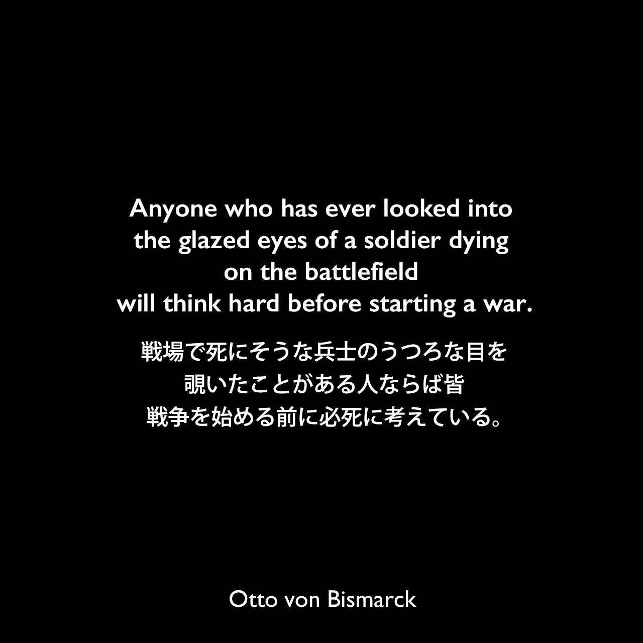 Anyone who has ever looked into the glazed eyes of a soldier dying on the battlefield will think hard before starting a war.戦場で死にそうな兵士のうつろな目を覗いたことがある人ならば皆、戦争を始める前に必死に考えている。Otto von Bismarck
