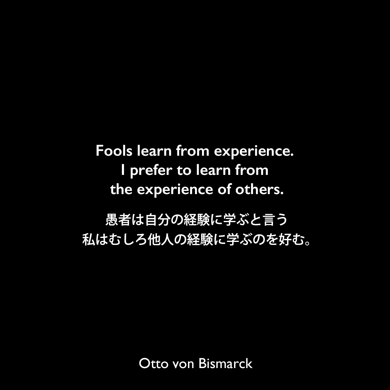 Fools learn from experience. I prefer to learn from the experience of others.愚者は自分の経験に学ぶと言う、私はむしろ他人の経験に学ぶのを好む。Otto von Bismarck