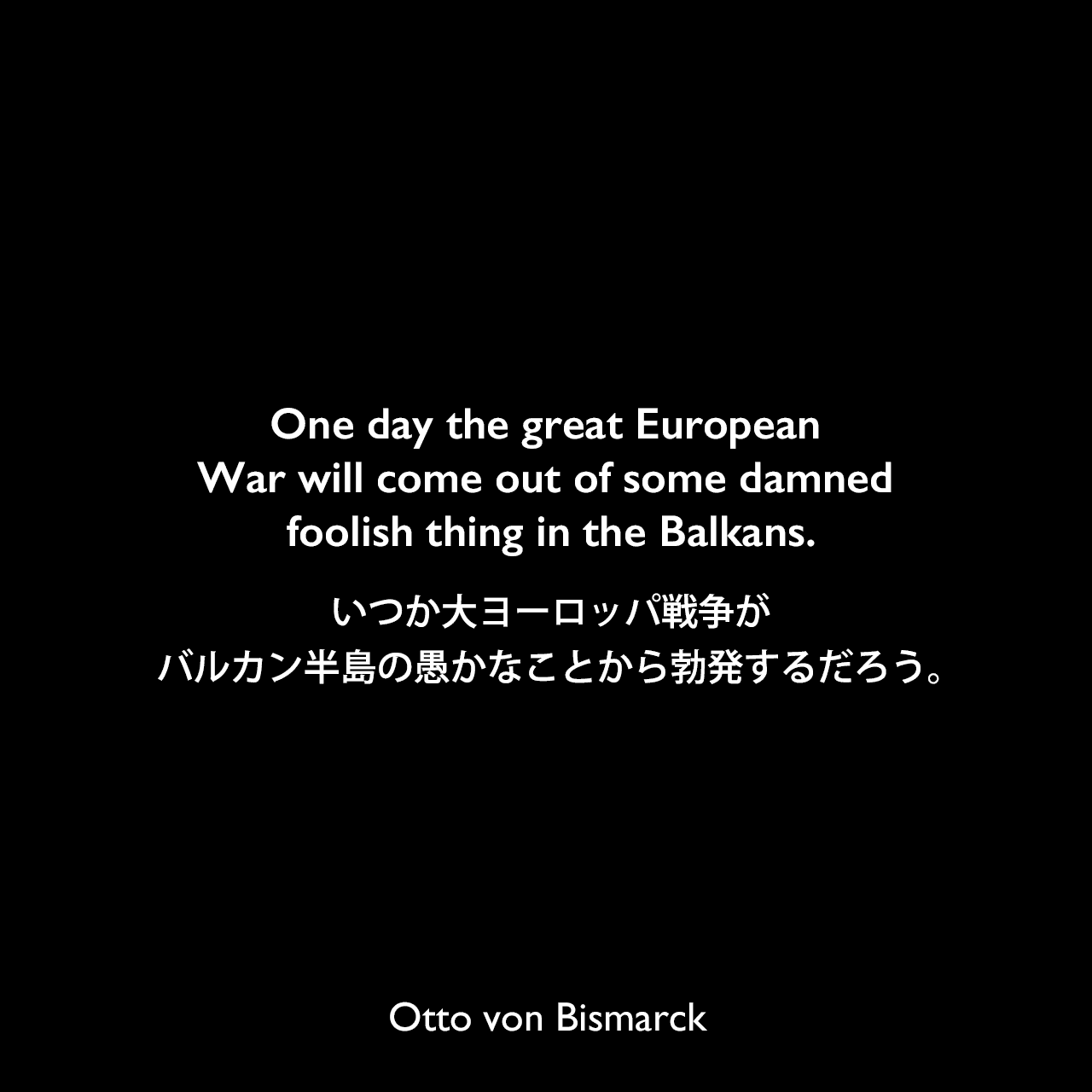 One day the great European War will come out of some damned foolish thing in the Balkans.いつか大ヨーロッパ戦争がバルカン半島の愚かなことから勃発するだろう。Otto von Bismarck