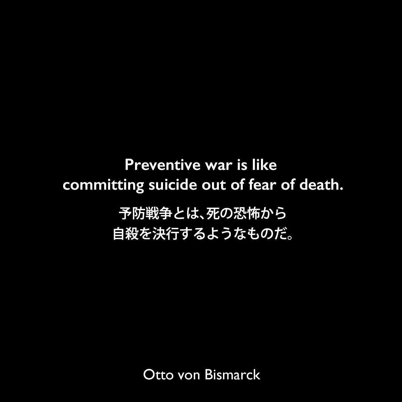 Preventive war is like committing suicide out of fear of death.予防戦争とは、死の恐怖から自殺を決行するようなものだ。Otto von Bismarck