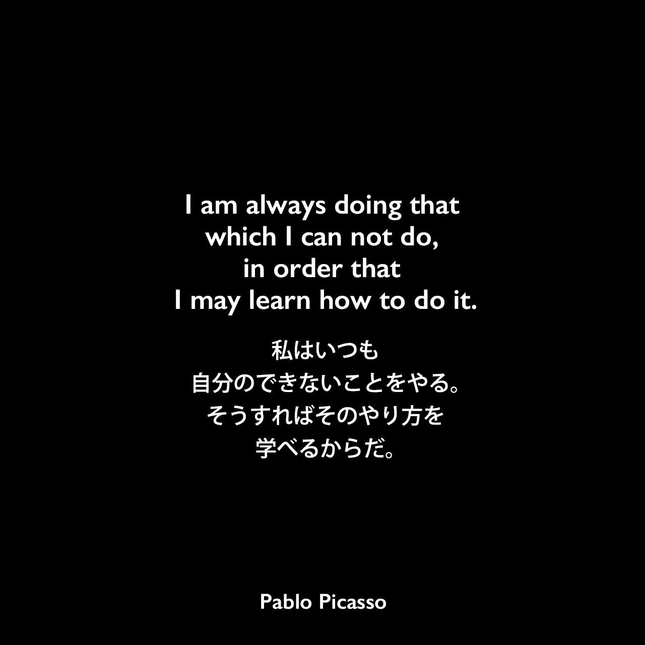 I am always doing that which I can not do, in order that I may learn how to do it.私はいつも自分のできないことをやる。そうすればそのやり方を学べるからだ。Pablo Picasso
