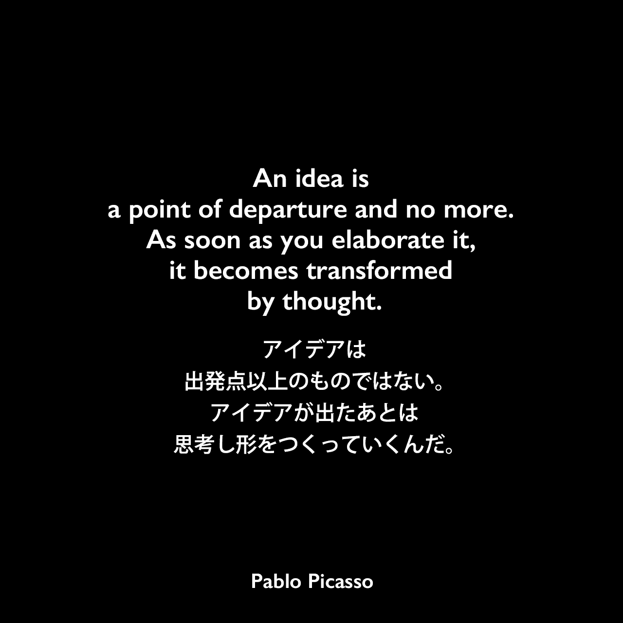 An idea is a point of departure and no more. As soon as you elaborate it, it becomes transformed by thought.アイデアは出発点以上のものではない。アイデアが出たあとは、思考し形をつくっていくんだ。Pablo Picasso