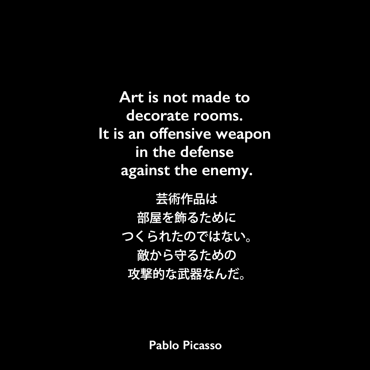 Art is not made to decorate rooms. It is an offensive weapon in the defense against the enemy.芸術作品は、部屋を飾るためにつくられたのではない。敵から守るための攻撃的な武器なんだ。- 1943年ピカソの手紙よりPablo Picasso