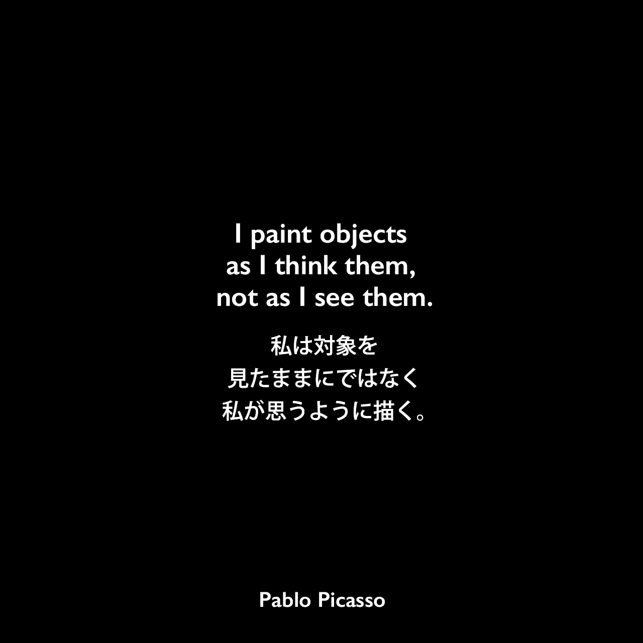 I paint objects as I think them, not as I see them.私は対象を見たままにではなく、私が思うように描く。Pablo Picasso