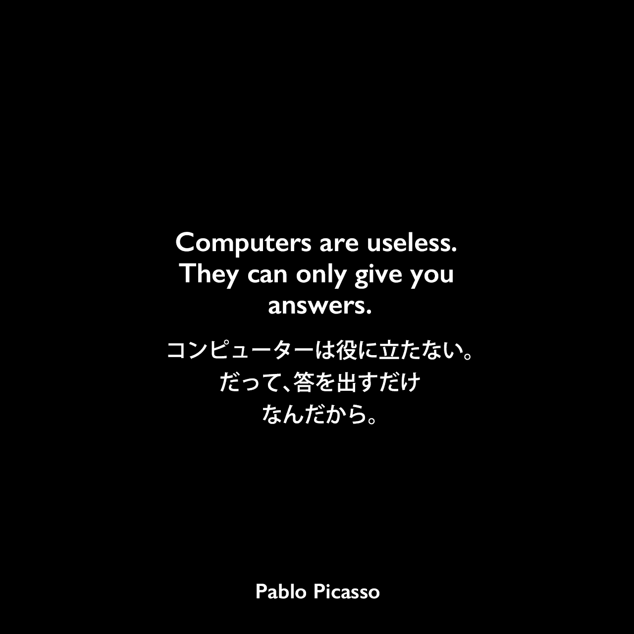 Computers are useless. They can only give you answers.コンピューターは役に立たない。だって、答を出すだけなんだから。- William Fifieldによるインタビュー「The Paris Review」よりPablo Picasso