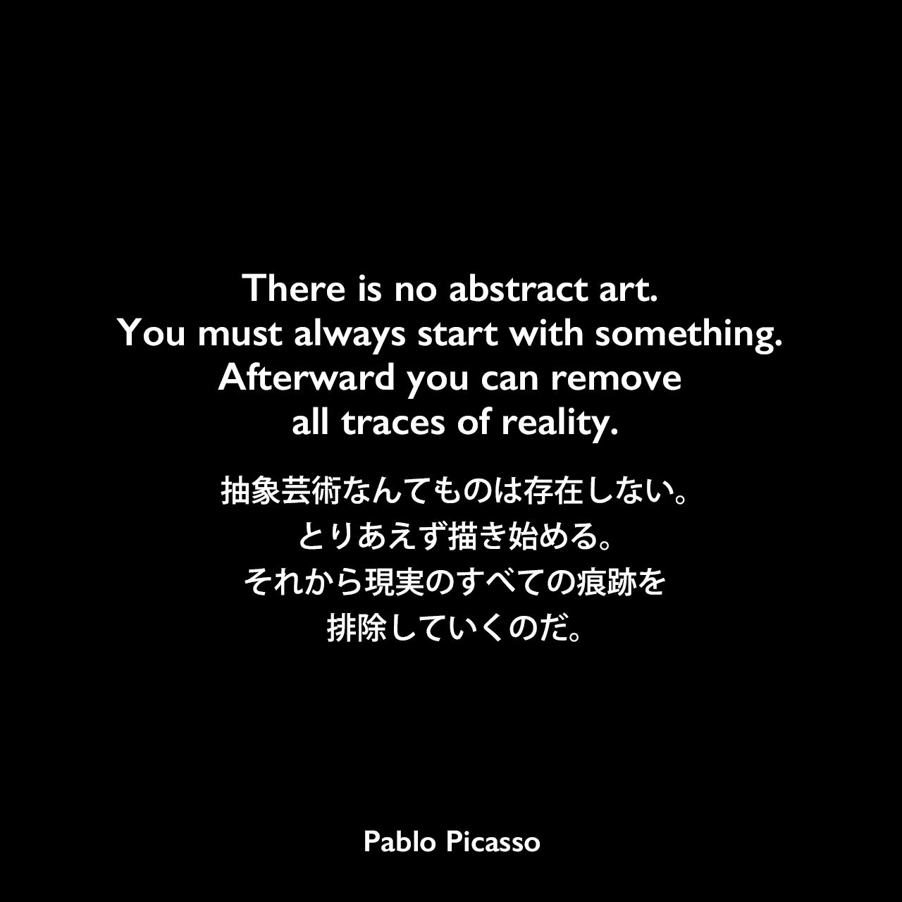 There is no abstract art. You must always start with something. Afterward you can remove all traces of reality.抽象芸術なんてものは存在しない。とりあえず描き始める。それから現実のすべての痕跡を排除していくのだ。- ブラッシャイの本「Conversations with Picasso」よりPablo Picasso