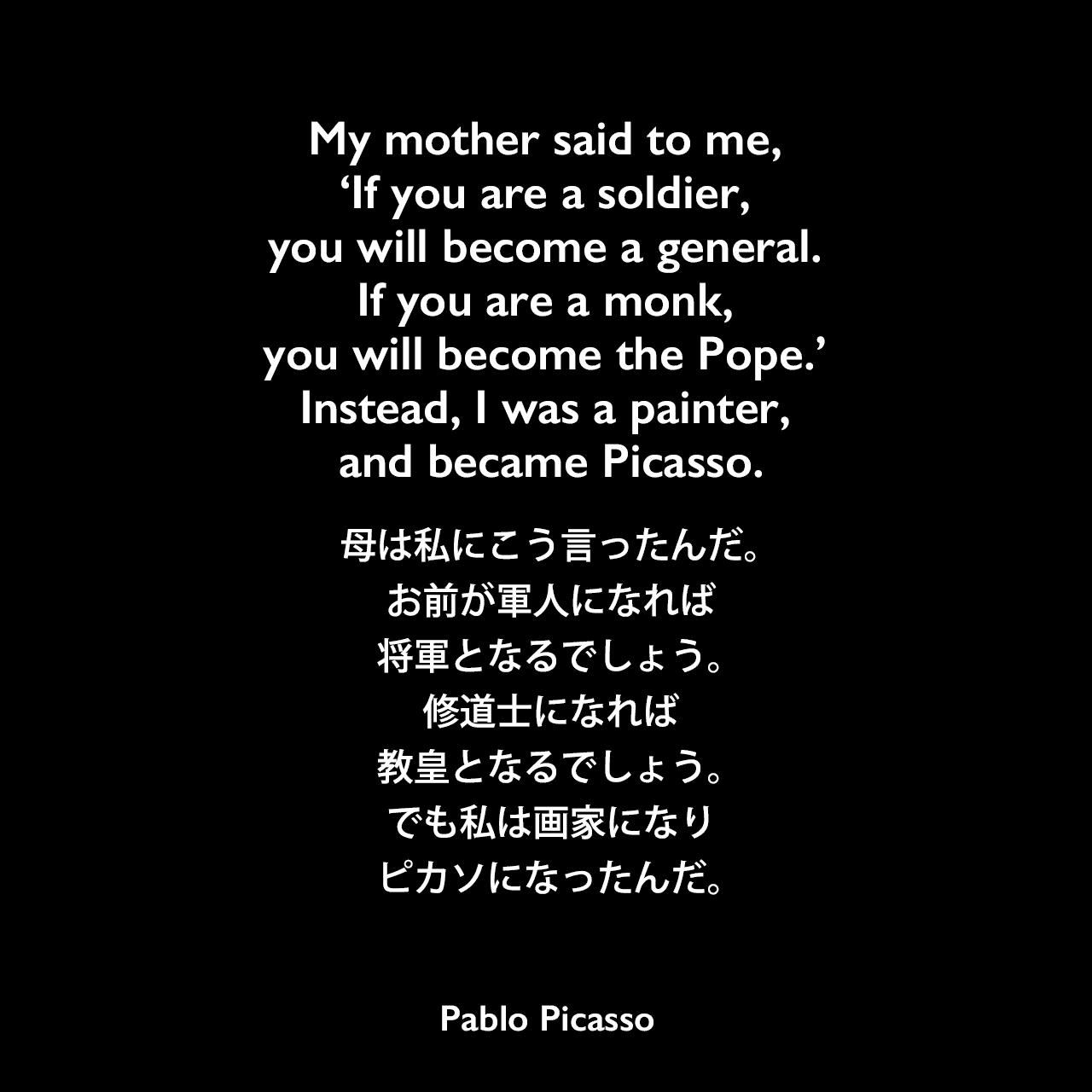 My mother said to me, ‘If you are a soldier, you will become a general. If you are a monk, you will become the Pope.’ Instead, I was a painter, and became Picasso.母は私にこう言ったんだ。お前が軍人になれば、将軍となるでしょう。修道士になれば、教皇となるでしょう。でも私は画家になり、ピカソになったんだ。- François Gilotの本「Life with Picasso」よりPablo Picasso