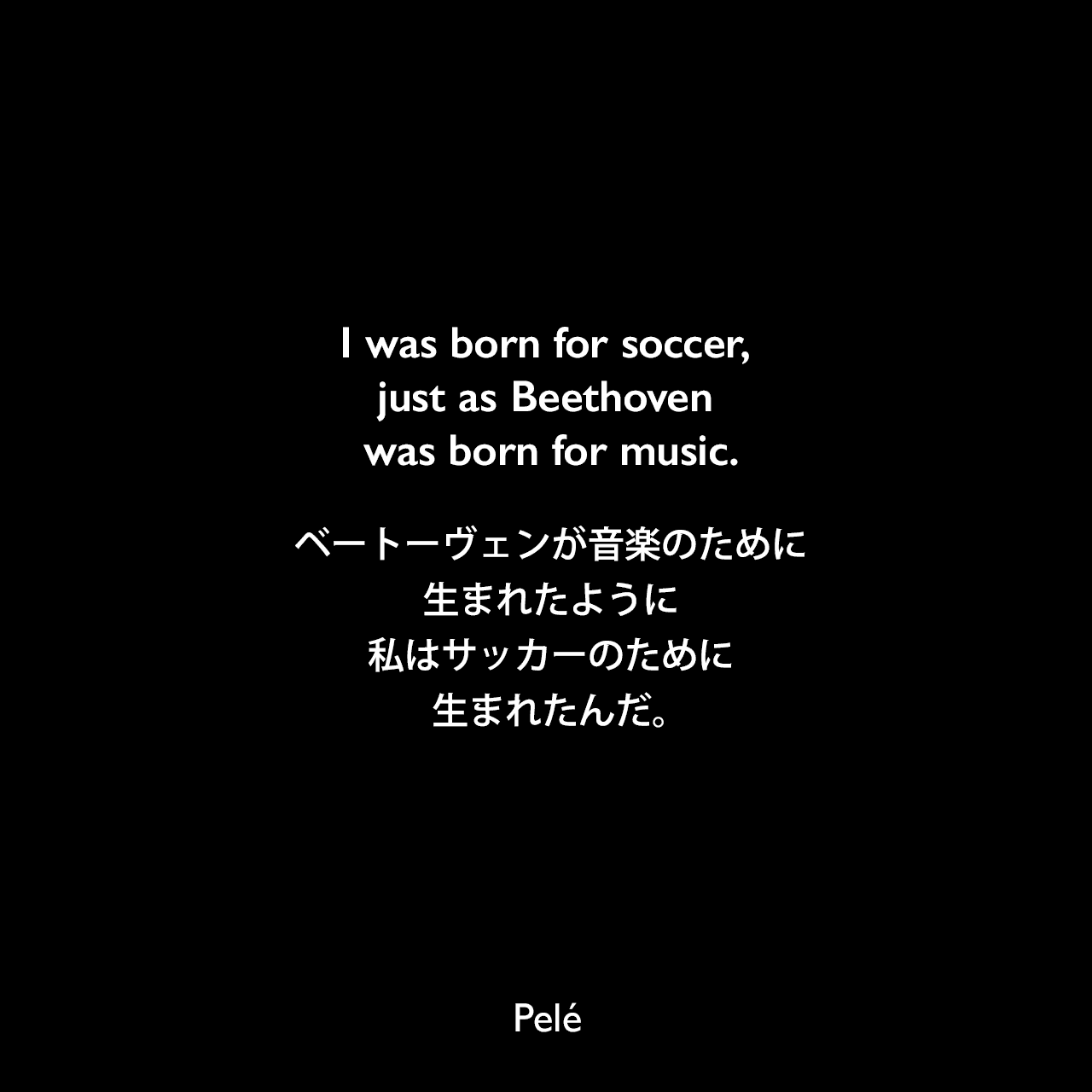 I was born for soccer, just as Beethoven was born for music.ベートーヴェンが音楽のために生まれたように、私はサッカーのために生まれたんだ。- パートン・キーズによる本「The measure of greatness (1980)」よりPelé