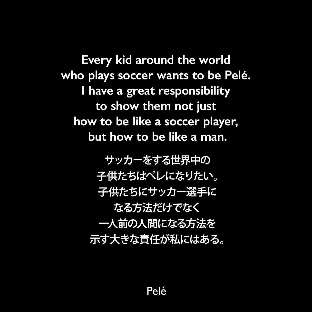 Every kid around the world who plays soccer wants to be Pelé. I have a great responsibility to show them not just how to be like a soccer player, but how to be like a man.サッカーをする世界中の子供たちはペレになりたい。子供たちにサッカー選手になる方法だけでなく、一人前の人間になる方法を示す大きな責任が私にはある。- Sports Illustrated「SI Flashback: Soccer's greatest genius」より（1999年）Pelé