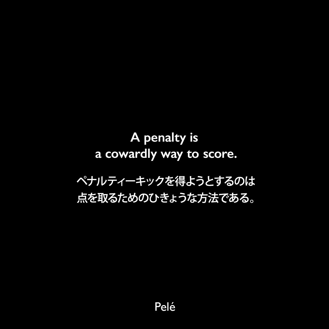 A penalty is a cowardly way to score.ペナルティーキックを得ようとするのは、点を取るためのひきょうな方法である。- ペレによる本「Pele: The Autobiography」よりPelé