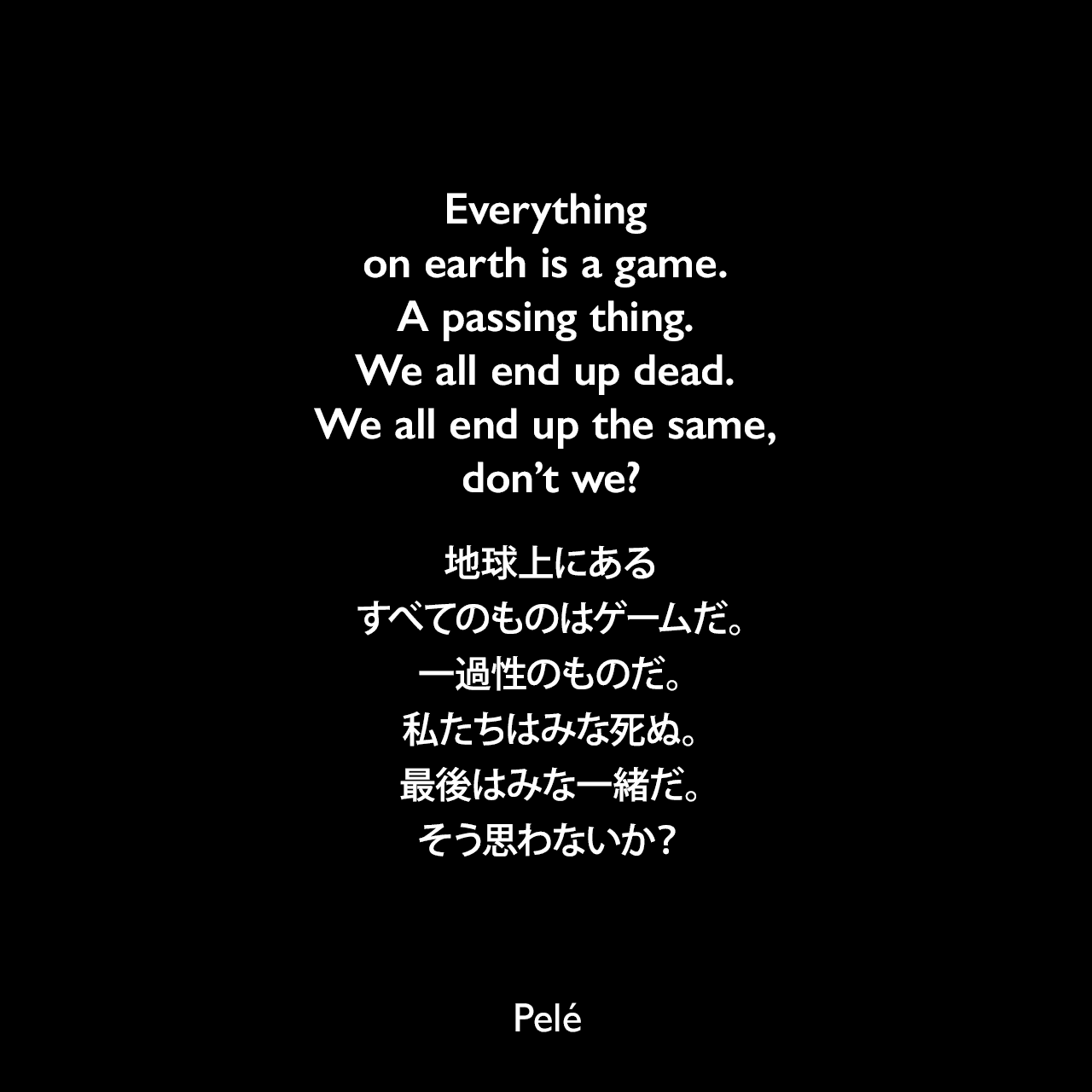 Everything on earth is a game. A passing thing. We all end up dead. We all end up the same, don’t we?地球上にあるすべてのものはゲームだ。一過性のものだ。私たちはみな死ぬ。最後はみな一緒だ。そう思わないか？Pelé