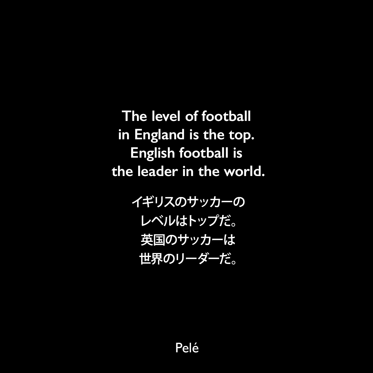 The level of football in England is the top. English football is the leader in the world.イギリスのサッカーのレベルはトップだ。英国のサッカーは世界のリーダーだ。Pelé
