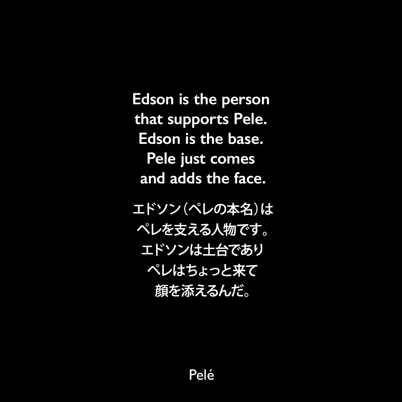 Edson is the person that supports Pele. Edson is the base. Pele just comes and adds the face.エドソン（ペレの本名）は、ペレを支える人物です。エドソンは土台であり、ペレはちょっと来て、顔を添えるんだ。Pelé