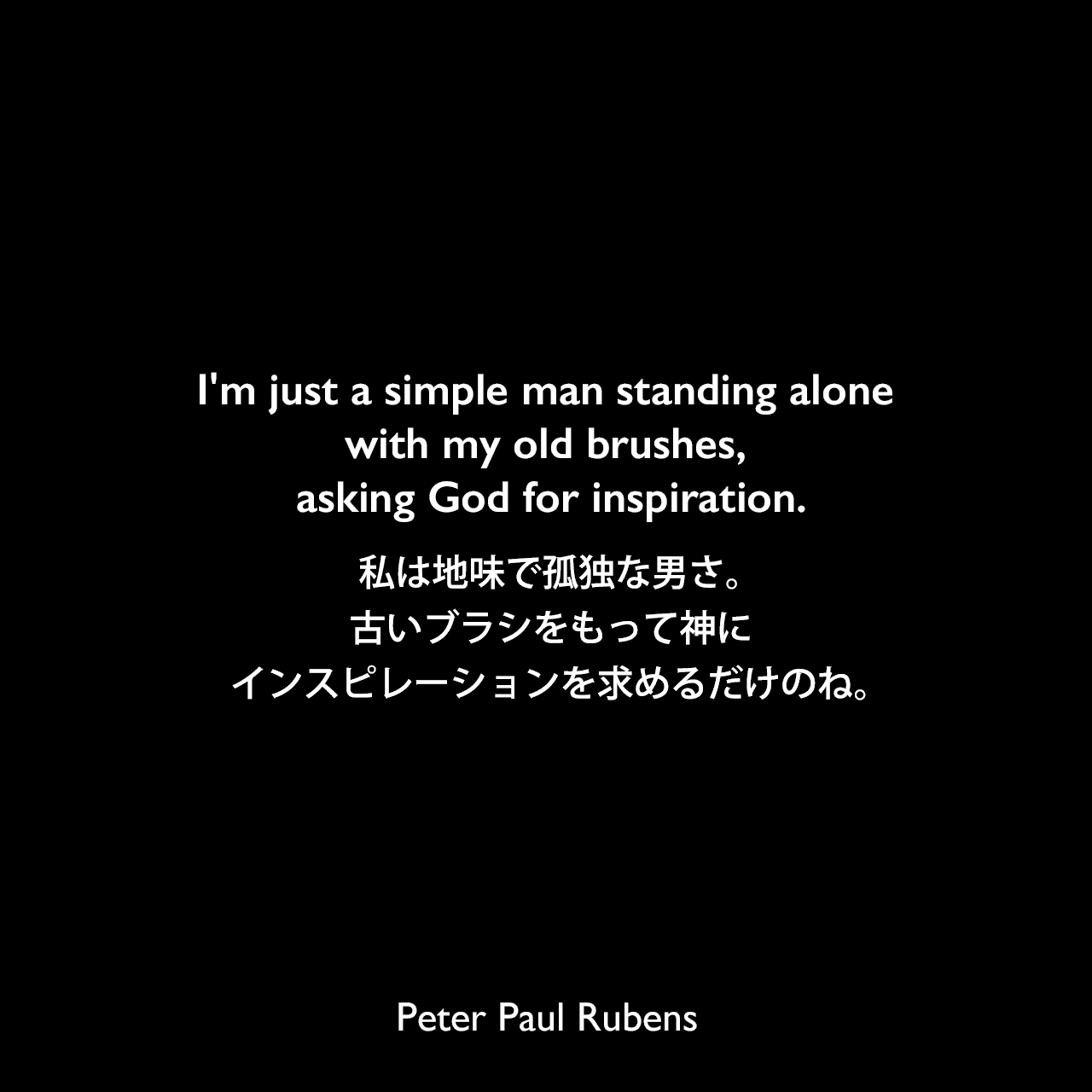 I'm just a simple man standing alone with my old brushes, asking God for inspiration.私は地味で孤独な男さ。古いブラシをもって神にインスピレーションを求めるだけのね。Peter Paul Rubens