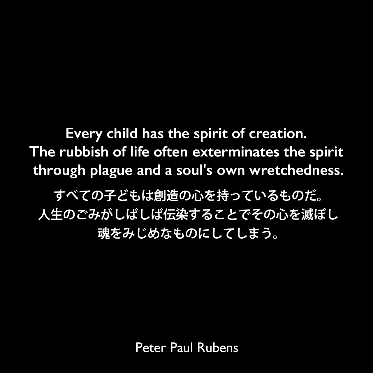 Every child has the spirit of creation. The rubbish of life often exterminates the spirit through plague and a soul's own wretchedness.すべての子どもは創造の心を持っているものだ。人生のごみがしばしば伝染することでその心を滅ぼし、魂をみじめなものにしてしまう。Peter Paul Rubens
