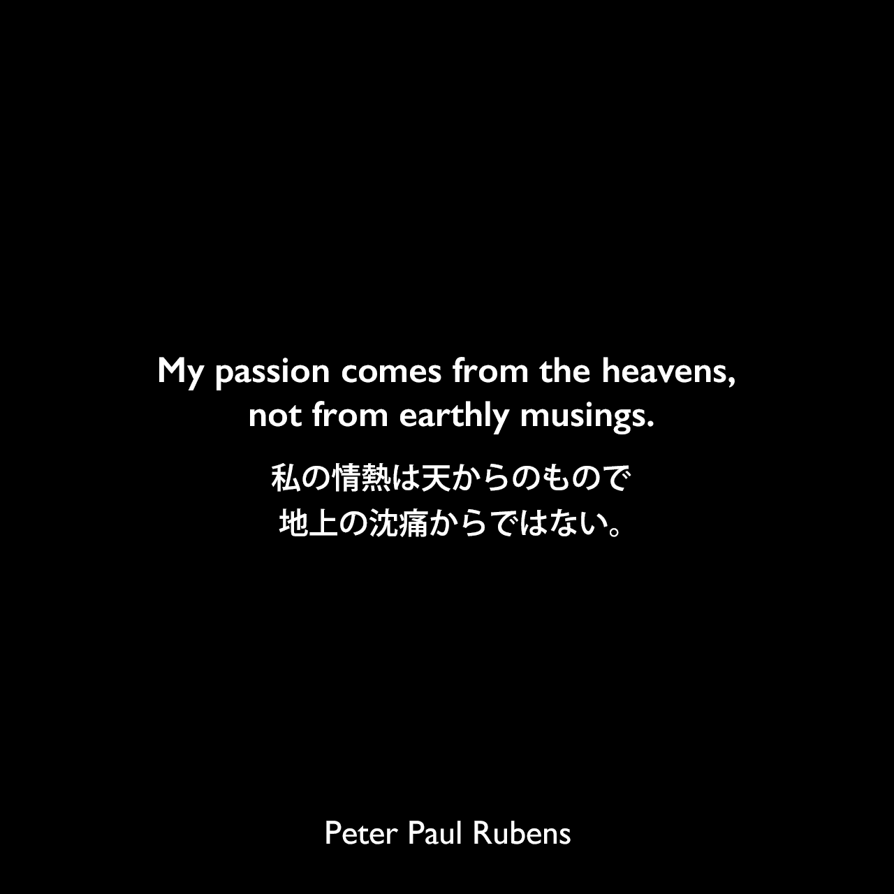 My passion comes from the heavens, not from earthly musings.私の情熱は天からのもので、地上の沈痛からではない。Peter Paul Rubens