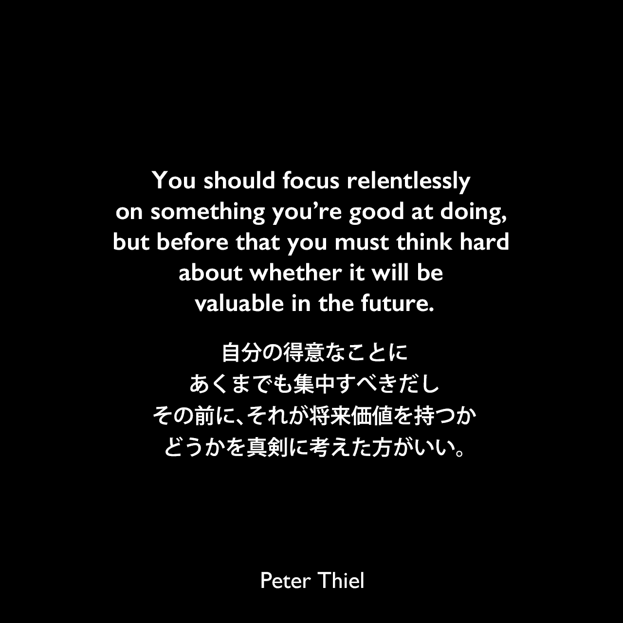 You should focus relentlessly on something you’re good at doing, but before that you must think hard about whether it will be valuable in the future.自分の得意なことにあくまでも集中すべきだし、その前に、それが将来価値を持つかどうかを真剣に考えた方がいい。- ピーター・ティールの本「Zero to One」よりPeter Thiel