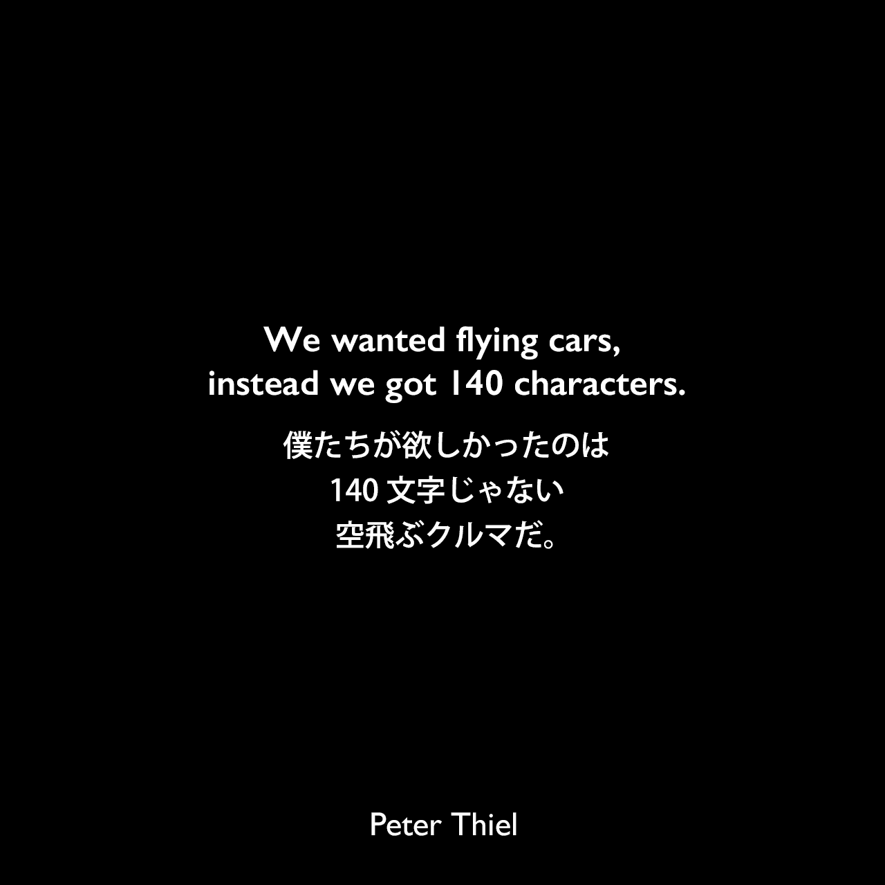We wanted flying cars, instead we got 140 characters.僕たちが欲しかったのは140文字じゃない、空飛ぶクルマだ。Peter Thiel