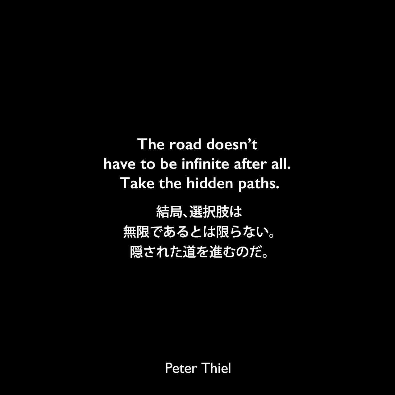 The road doesn’t have to be infinite after all. Take the hidden paths.結局、選択肢は無限であるとは限らない。隠された道を進むのだ。- ピーター・ティールの本「Zero to One」よりPeter Thiel
