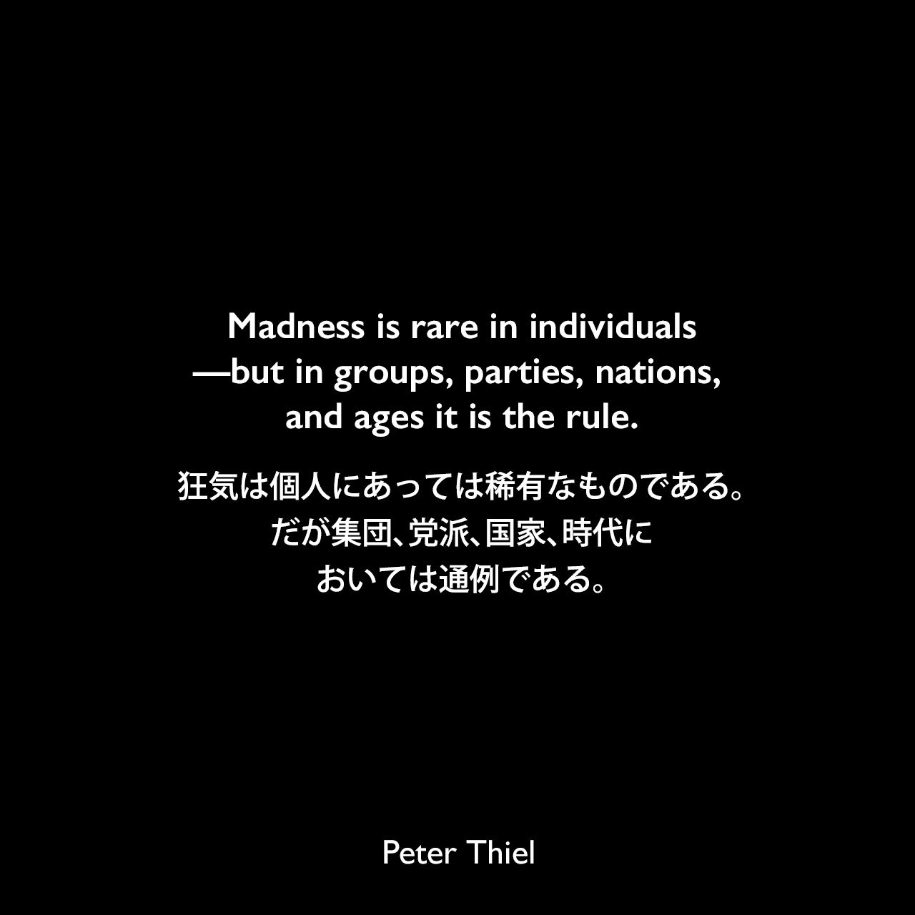Madness is rare in individuals—but in groups, parties, nations, and ages it is the rule.狂気は個人にあっては稀有なものである。だが集団、党派、国家、時代においては通例である。- ピーター・ティールの本「Zero to One」よりニーチェの言葉としてPeter Thiel