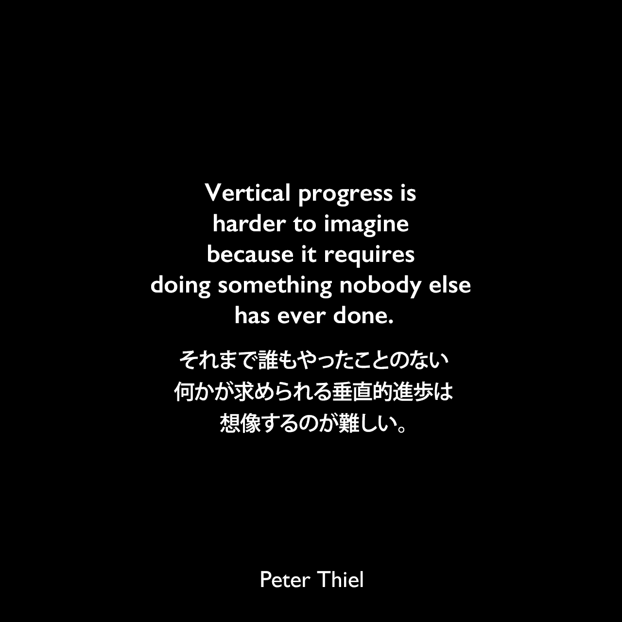 Vertical progress is harder to imagine because it requires doing something nobody else has ever done.それまで誰もやったことのない何かが求められる垂直的進歩は、想像するのが難しい。- ピーター・ティールの本「Zero to One」よりPeter Thiel