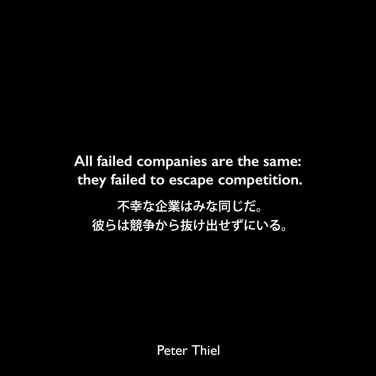 All failed companies are the same: they failed to escape competition.不幸な企業はみな同じだ。彼らは競争から抜け出せずにいる。- ピーター・ティールの本「Zero to One」よりPeter Thiel