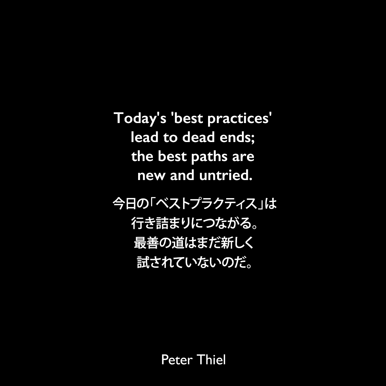Today's 'best practices' lead to dead ends; the best paths are new and untried.今日の「ベストプラクティス」は行き詰まりにつながる。最善の道はまだ新しく、試されていないのだ。Peter Thiel
