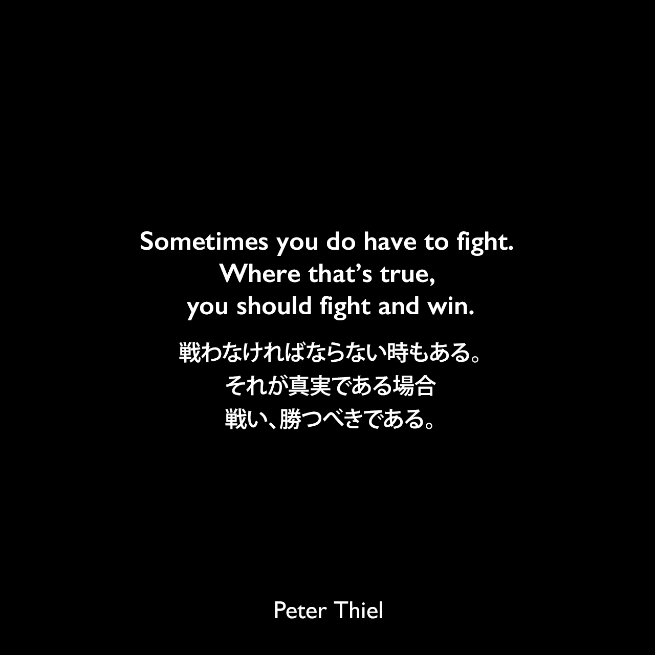 Sometimes you do have to fight. Where that’s true, you should fight and win.戦わなければならない時もある。それが真実である場合、戦い、勝つべきである。Peter Thiel