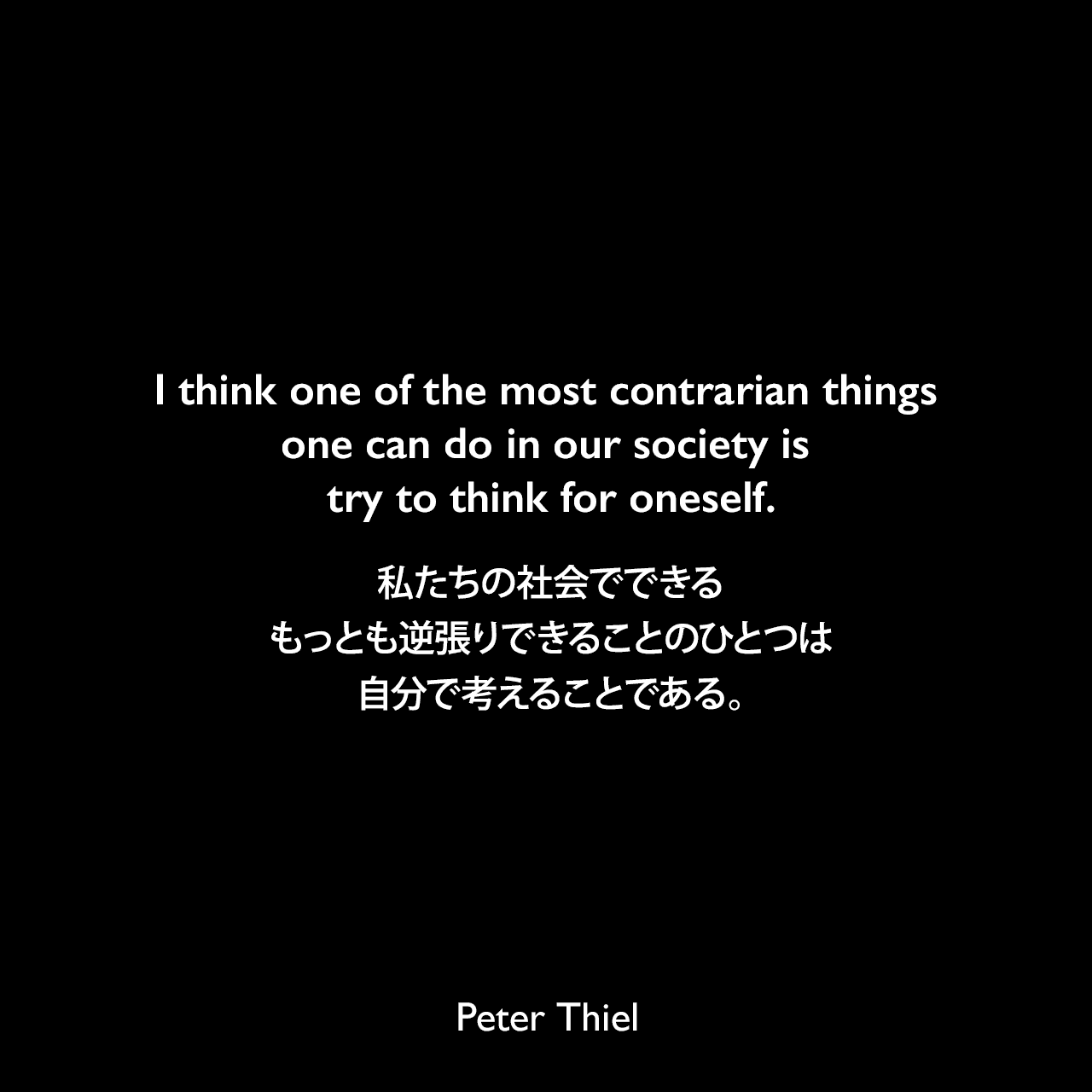 I think one of the most contrarian things one can do in our society is try to think for oneself.私たちの社会でできるもっとも逆張りできることのひとつは、自分で考えることである。Peter Thiel