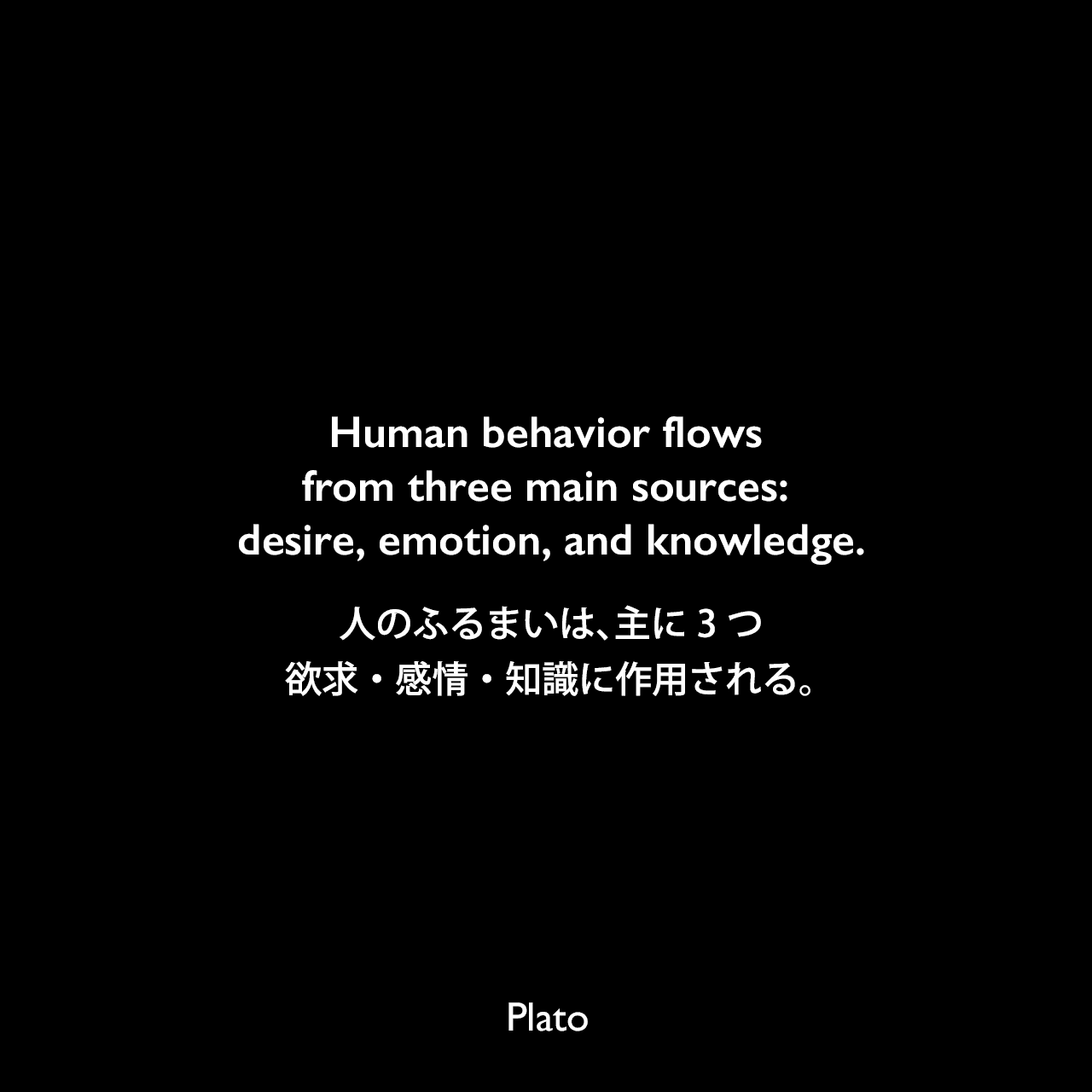 Human behavior flows from three main sources: desire, emotion, and knowledge.人のふるまいは、主に3つ、欲求・感情・知識に作用される。Plato