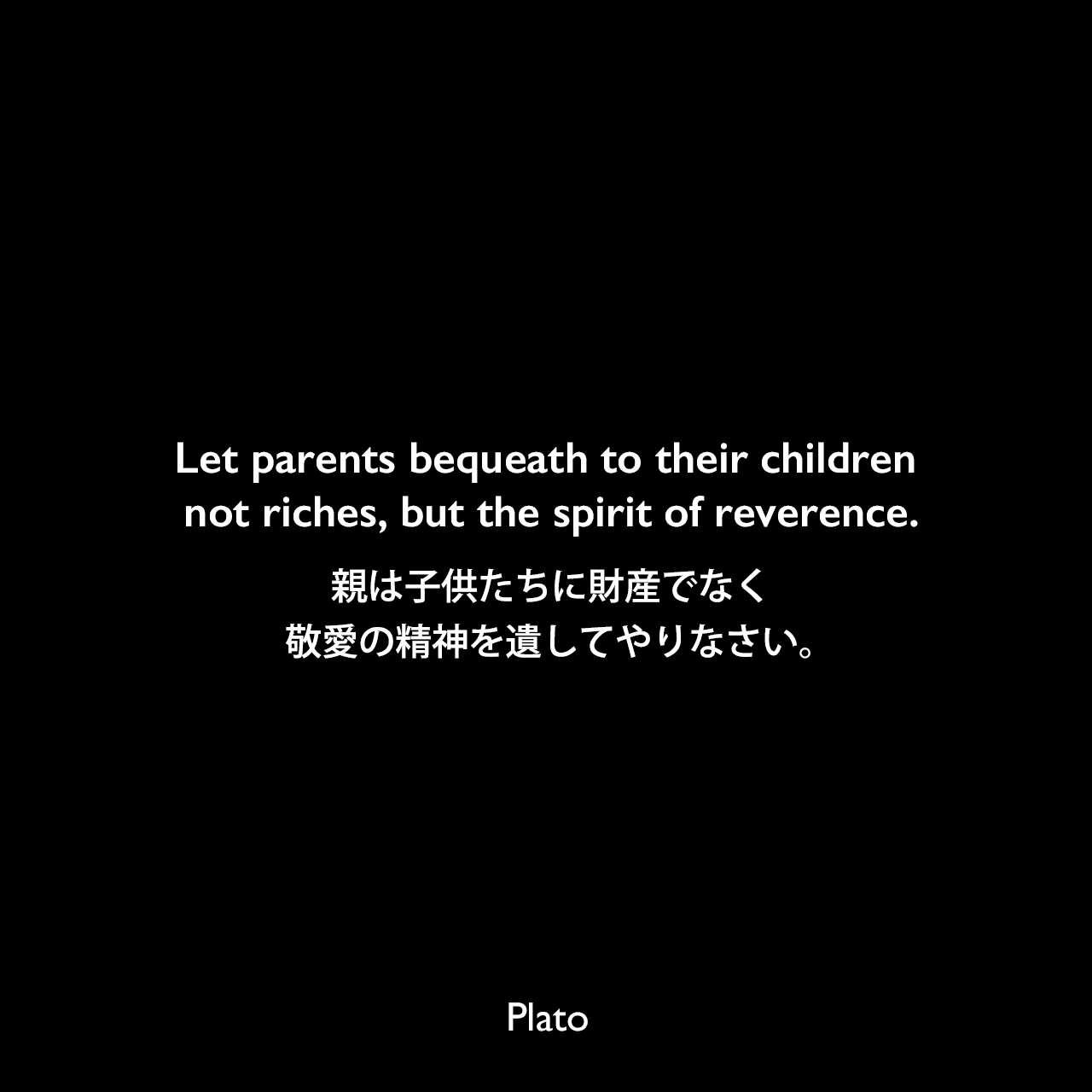 Let parents bequeath to their children not riches, but the spirit of reverence.親は子供たちに財産でなく敬愛の精神を遺してやりなさい。Plato